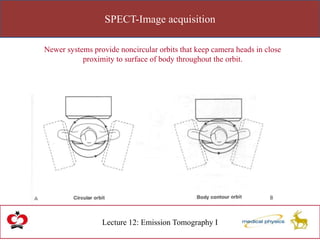 SPECT-Image acquisition
Lecture 12: Emission Tomography I
Newer systems provide noncircular orbits that keep camera heads in close
proximity to surface of body throughout the orbit.
 