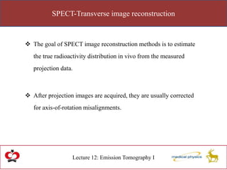 SPECT-Transverse image reconstruction
Lecture 12: Emission Tomography I
 The goal of SPECT image reconstruction methods is to estimate
the true radioactivity distribution in vivo from the measured
projection data.
 After projection images are acquired, they are usually corrected
for axis-of-rotation misalignments.
 