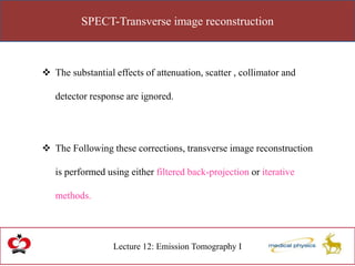 SPECT-Transverse image reconstruction
Lecture 12: Emission Tomography I
 The substantial effects of attenuation, scatter , collimator and
detector response are ignored.
 The Following these corrections, transverse image reconstruction
is performed using either filtered back-projection or iterative
methods.
 