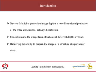 Introduction
Lecture 12: Emission Tomography I
 Nuclear Medicine projection image depicts a two-dimensional projection
of the three-dimensional activity distribution.
 Contribution to the image from structures at different depths overlap.
 Hindering the ability to discern the image of a structure at a particular
depth.
 