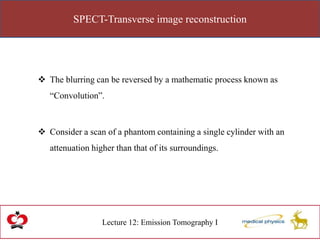 SPECT-Transverse image reconstruction
Lecture 12: Emission Tomography I
 The blurring can be reversed by a mathematic process known as
“Convolution”.
 Consider a scan of a phantom containing a single cylinder with an
attenuation higher than that of its surroundings.
 