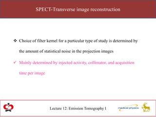 SPECT-Transverse image reconstruction
Lecture 12: Emission Tomography I
 Choice of filter kernel for a particular type of study is determined by
the amount of statistical noise in the projection images
 Mainly determined by injected activity, collimator, and acquisition
time per image
 