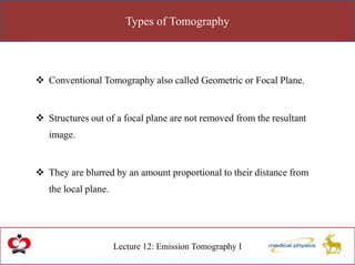 Types of Tomography
Lecture 12: Emission Tomography I
 Conventional Tomography also called Geometric or Focal Plane.
 Structures out of a focal plane are not removed from the resultant
image.
 They are blurred by an amount proportional to their distance from
the local plane.
 