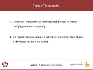 Types of Tomography
Lecture 12: Emission Tomography I
 Computed Tomography uses mathematical methods to remove
overlying structures completely.
 CT requires the acquisition of a set of projection image from at least
a 180-degree arc about the patient.
 