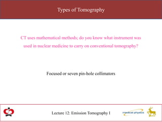 Types of Tomography
Lecture 12: Emission Tomography I
CT uses mathematical methods; do you know what instrument was
used in nuclear medicine to carry on conventional tomography?
Focused or seven pin-hole collimators
 
