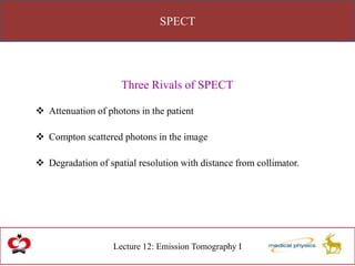 SPECT
Lecture 12: Emission Tomography I
Three Rivals of SPECT
 Attenuation of photons in the patient
 Compton scattered photons in the image
 Degradation of spatial resolution with distance from collimator.
 
