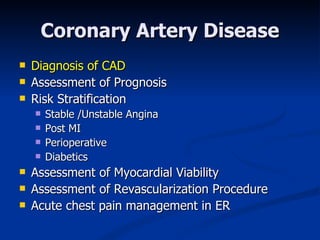 Coronary Artery Disease Diagnosis of CAD Assessment of Prognosis  Risk Stratification Stable /Unstable Angina Post MI Perioperative Diabetics Assessment of Myocardial Viability Assessment of Revascularization Procedure Acute chest pain management in ER 
