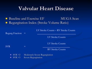 Valvular Heart Disease Baseline and Exercise EF  MUGA Scan Regurgitation Index (Stroke Volume Ratio)   LV Stroke Counts – RV Stroke Counts Regurg Fraction =  ______________________________   LV Stroke Counts     LV Stroke Counts  SVR =    _____________________   RV Stroke Counts SVR >2 Moderately Severe Regurgitation SVR >3 Severe Regurgitation 