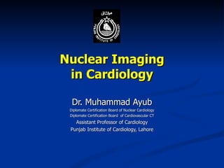 Nuclear Imaging in Cardiology Dr. Muhammad Ayub Diplomate Certification Board of Nuclear Cardiology Diplomate Certification Board  of Cardiovascular CT Assistant Professor of Cardiology Punjab Institute of Cardiology, Lahore 