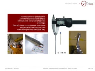 Инновационная разработка: 
Автоматизированная система 
визуального контроля стержней 
реактора 
Разработана в дополнение к системе 
вихретокового контроля (для 
комплексирования методов НК) 
Ø 1,75 мм 
© ООО «Визар Рус» | www.vizaar.ru Презентация : Атомная промышленность | Автор: Kersten Zaar | Перевод: Yuriy Bondarev Слайд 18 / 25 
 