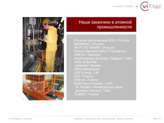 Наши заказчики в атомной 
промышленности 
- Росатом (включая все АЭС) / Россия 
- ВНИИАЭС / Россия 
- ФГУП ПО "МАЯК" / Россия 
- Former Siemens KWU / Framatome / 
AREVA / Germany 
- Westinghouse Germany / Belgium / USA 
- Höfer & Bechtel 
- Vattenfall / Sweden 
- NRG Netherlands 
- EDF Energy / UK 
- EDF / France 
- AREVA / France 
- Rolls Royce Nuclear / USA 
(R. Brooks / Westinghouse steam 
generator service) / USA 
- COMEX / France 
© ООО «Визар Рус» | www.vizaar.ru Презентация : Атомная промышленность | Автор: Kersten Zaar | Перевод: Yuriy Bondarev Слайд 3 / 25 
 