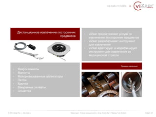 Дистанционное извлечение посторонних 
предметов 
- viZaar предоставляет услуги по 
извлечению посторонних предметов 
- viZaar разрабатывает инструмент 
для извлечения 
- viZaar адаптирует и модифицирует 
инструмент для извлечения из 
медицинской отрасли 
Примеры извлечения 
- Микро-захваты 
- Магниты 
- Моторизированные аллигаторы 
- Петли 
- Крючки 
- Вакуумные захваты 
- Оснастка 
© ООО «Визар Рус» | www.vizaar.ru Презентация : Атомная промышленность | Автор: Kersten Zaar | Перевод: Yuriy Bondarev Слайд 6 / 25 
 