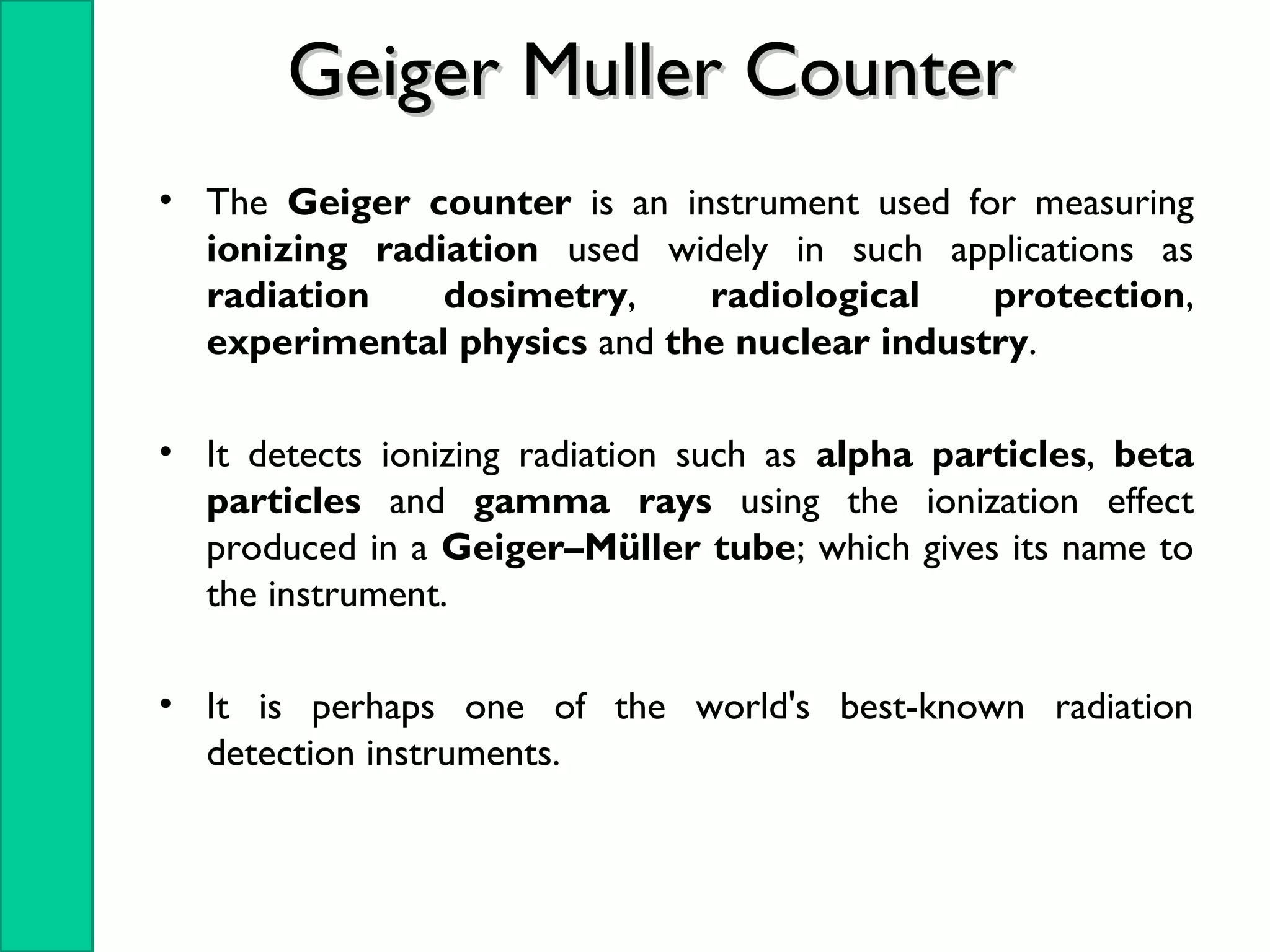 • The Geiger counter is an instrument used for measuring
ionizing radiation used widely in such applications as
radiation dosimetry, radiological protection,
experimental physics and the nuclear industry.
• It detects ionizing radiation such as alpha particles, beta
particles and gamma rays using the ionization effect
produced in a Geiger–Müller tube; which gives its name to
the instrument.
• It is perhaps one of the world's best-known radiation
detection instruments.
Geiger Muller CounterGeiger Muller Counter
 