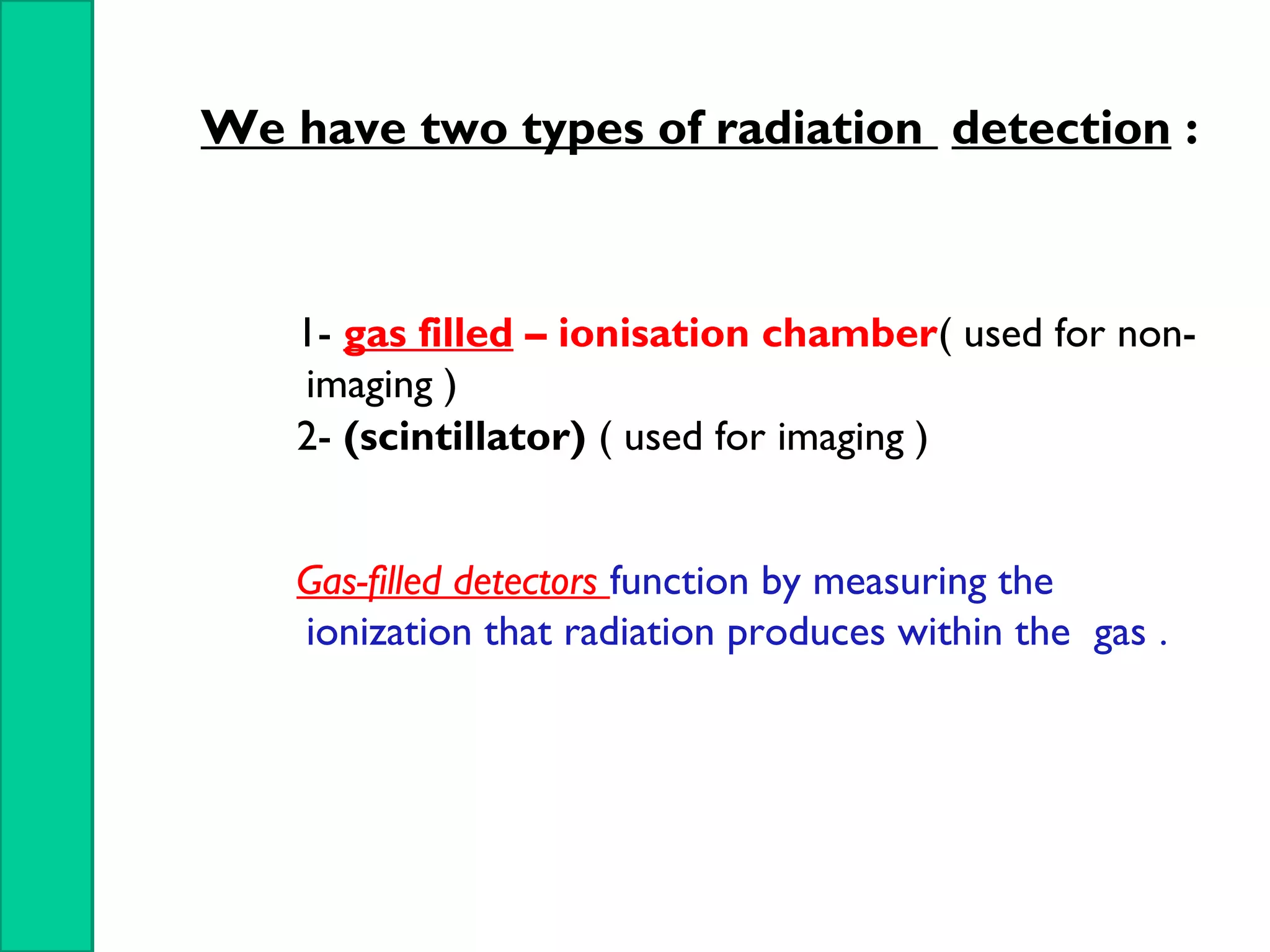 We have two types of radiation detection :
1- gas filled – ionisation chamber( used for non-
imaging )
2- (scintillator) ( used for imaging )
Gas-filled detectors function by measuring the
ionization that radiation produces within the gas .
 