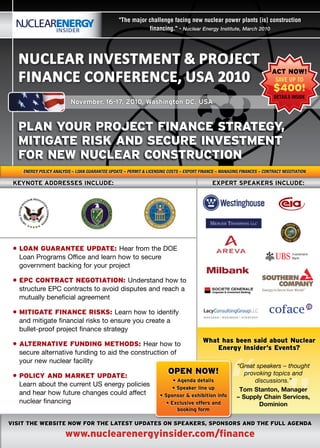 "The major challenge facing new nuclear power plants [is] construction
                                                            financing." - Nuclear Energy Institute, March 2010




  Nuclear INvestmeNt & Project
  FINaNce coNFereNce, usa 2010
                                                                                                                         aCt noW!
                                                                                                                          SAVE UP TO
                                                                                                                         $400!
                                                                                                                          DETAILS INSIDE
                          november, 16-17, 2010, Washington dc, usa


  pLan your proJeCt FinanCe strateGy,
  MitiGate risk and seCure investMent
  For neW nuCLear ConstruCtion
    EnErgy Policy AnAlysis – loAn guArAntEE uPdAtE – PErmit & licEnsing costs – ExPort FinAncE – mAnAging FinAncEs – contrAct nEgotiAtion

 kEynotE addrEssEs includE:                                                                  ExpErt spEakErs includE:




 • Loan Guarantee update: Hear from the DOE
   Loan Programs Office and learn how to secure
   government backing for your project

 • epC ContraCt neGotiation: Understand how to
   structure EPC contracts to avoid disputes and reach a
   mutually beneficial agreement

 • MitiGate FinanCe risks: Learn how to identify
   and mitigate financial risks to ensure you create a
   bullet-proof project finance strategy
                                                                                        What has been said about nuclear
 • aLternative FundinG Methods: Hear how to




                                                                                                “
                                                                                            energy insider’s events?
   secure alternative funding to aid the construction of
   your new nuclear facility
                                                                                                        “Great speakers – thought
 • poLiCy and Market update:
                                                                        open noW!                          provoking topics and
                                                                          • agenda details                     discussions.”
   Learn about the current US energy policies                             • speaker line up              Tom Stanton, Manager
   and hear how future changes could affect                         • sponsor & exhibition info         – Supply Chain Services,
   nuclear financing                                                   • Exclusive offers and                   Dominion
                                                                            booking form

visit the Website noW For the Latest updates on speakers, sponsors and the FuLL aGenda

                       www.nuclearenergyinsider.com/finance
 