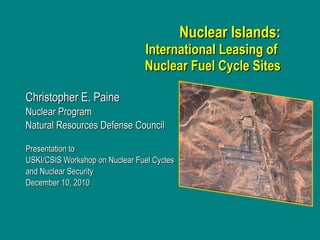 Nuclear Islands: International Leasing of  Nuclear Fuel Cycle Sites Christopher E. Paine Nuclear Program  Natural Resources Defense Council  Presentation to  USKI/CSIS Workshop on Nuclear Fuel Cycles  and Nuclear Security December 10, 2010  