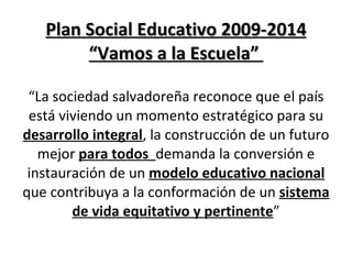 Plan Social Educativo 2009-2014 “Vamos a la Escuela”  “ La sociedad salvadoreña reconoce que el país está viviendo un momento estratégico para su  desarrollo integral , la construcción de un futuro mejor  para todos  demanda la conversión e instauración de un  modelo educativo nacional  que contribuya a la conformación de un  sistema de vida equitativo y pertinente ” 