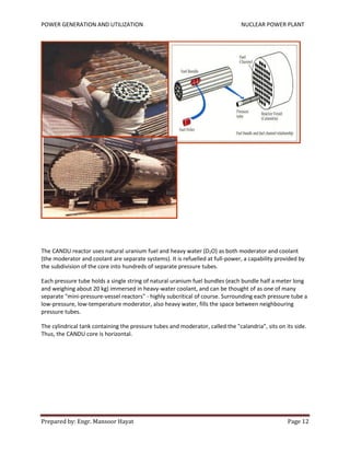 POWER GENERATION AND UTILIZATION NUCLEAR POWER PLANT
Prepared by: Engr. Mansoor Hayat Page 12
The CANDU reactor uses natural uranium fuel and heavy water (D2O) as both moderator and coolant
(the moderator and coolant are separate systems). It is refuelled at full-power, a capability provided by
the subdivision of the core into hundreds of separate pressure tubes.
Each pressure tube holds a single string of natural uranium fuel bundles (each bundle half a meter long
and weighing about 20 kg) immersed in heavy-water coolant, and can be thought of as one of many
separate "mini-pressure-vessel reactors" - highly subcritical of course. Surrounding each pressure tube a
low-pressure, low-temperature moderator, also heavy water, fills the space between neighbouring
pressure tubes.
The cylindrical tank containing the pressure tubes and moderator, called the "calandria", sits on its side.
Thus, the CANDU core is horizontal.
 