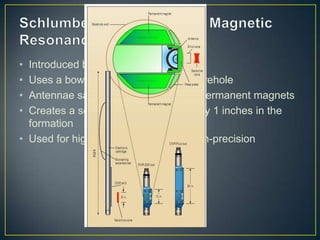 • Introduced by Schlumberger in 1995
• Uses a bowstring to press against borehole
• Antennae sandwiched between two permanent magnets
• Creates a sensitive zone of about 6 by 1 inches in the
  formation
• Used for high resolution data and high-precision
 