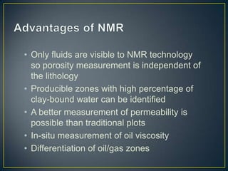 • Only fluids are visible to NMR technology
  so porosity measurement is independent of
  the lithology
• Producible zones with high percentage of
  clay-bound water can be identified
• A better measurement of permeability is
  possible than traditional plots
• In-situ measurement of oil viscosity
• Differentiation of oil/gas zones
 