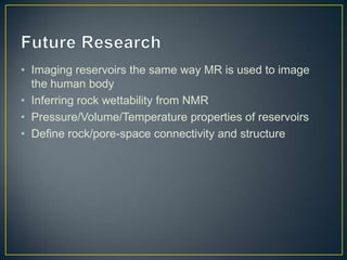 • Imaging reservoirs the same way MR is used to image
  the human body
• Inferring rock wettability from NMR
• Pressure/Volume/Temperature properties of reservoirs
• Define rock/pore-space connectivity and structure
 