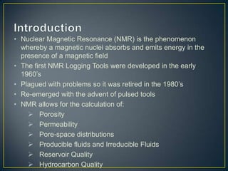 • Nuclear Magnetic Resonance (NMR) is the phenomenon
  whereby a magnetic nuclei absorbs and emits energy in the
  presence of a magnetic field
• The first NMR Logging Tools were developed in the early
  1960’s
• Plagued with problems so it was retired in the 1980’s
• Re-emerged with the advent of pulsed tools
• NMR allows for the calculation of:
     Porosity
     Permeability
     Pore-space distributions
     Producible fluids and Irreducible Fluids
     Reservoir Quality
     Hydrocarbon Quality
 