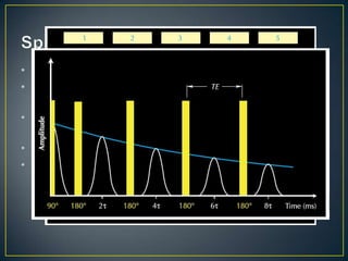 • To re-phase the protons a 180° pulse can be applied
• This pulse re-energizes the spins until a peak
  magnetization signal is achieved called a spin echo.
• A series of these 180° pulses is sent into the formation at
  a fixed time interval called TE
• The spin echo signal decreases with each pulse.
• This decay of the series called a CPMG series (Carr-
  Purcell-Meiboom-Gill) is referred to as transverse
  relaxation time, T2
 