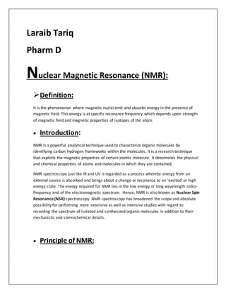 Laraib Tariq
Pharm D
Nuclear Magnetic Resonance (NMR):
Definition:
It is the phenomenon where magnetic nuclei emit and absorbs energy in the presence of
magnetic field. This energy is at specific resonance frequency which depends upon strength
of magnetic field and magnetic properties of isotopes of the atom.
 Introduction:
NMR is a powerful analytical technique used to characterize organic molecules by
identifying carbon hydrogen frameworks within the molecules. It is a research technique
that exploits the magnetic properties of certain atomic molecule. It determines the physical
and chemical properties of atoms and molecules in which they are contained.
NMR spectroscopy just like IR and UV is regarded as a process whereby energy from an
external source is absorbed and brings about a change or resonance to an ‘excited’ or high
energy state. The energy required for NMR lies in the low energy or long wavelength radio-
frequency end of the electromagnetic spectrum. Hence, NMR is also known as Nuclear Spin
Resonance (NSR) spectroscopy. NMR spectroscopy has broadened the scope and absolute
possibility for performing more extensive as well as intensive studies with regard to
recording the spectrum of isolated and synthesized organic molecules in addition to their
mechanistic and stereochemical details.
 Principle of NMR:
 