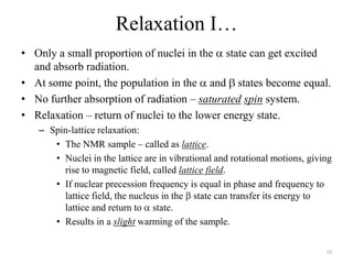 Relaxation I…
• Only a small proportion of nuclei in the state can get excited
  and absorb radiation.
• At some point, the population in the and states become equal.
• No further absorption of radiation – saturated spin system.
• Relaxation – return of nuclei to the lower energy state.
   – Spin-lattice relaxation:
      • The NMR sample – called as lattice.
      • Nuclei in the lattice are in vibrational and rotational motions, giving
        rise to magnetic field, called lattice field.
      • If nuclear precession frequency is equal in phase and frequency to
        lattice field, the nucleus in the state can transfer its energy to
        lattice and return to state.
      • Results in a slight warming of the sample.

                                                                             10
 