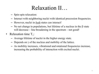 Relaxation II…
   –   Spin-spin relaxation:
   –   Interact with neighboring nuclei with identical precession frequencies.
   –   However, nuclei in both states can interact!
   –   No net change in populations, but lifetime of a nucleus in the state
       will decrease – line broadening in the spectrum – not good!
• Relaxation time T1:
   – Average lifetime of nuclei in the higher energy state.
   – Depends on of the nucleus and mobility of the lattice.
   – As mobility increases, vibrational and rotational frequencies increase,
     increasing the probability of interaction with excited nuclei.




                                                                                 11
 