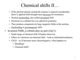 Chemical shifts II…
   – If the electron density around the nucleus is reduced considerably
     (how?), applied field strength must decrease for resonance.
   – Nuclear deshielding, also called downfield shift.
   – Electrons in p-orbitals have no spherical symmetry.
   – They produce comparatively large magnetic fields at the nucleus.
   – Deshielding or paramagnetic shift.
• In proton NMR, p-orbitals play no part (why?).
   – Small range of chemical shift (10 ppm) observed.
   – Effect of s-electrons on chemical shift – look at substituted methanes.
   – CH3X – as X becomes more electronegative, what happens to:
      • Shielding?
      • Chemical shift?



                                                                               13
 