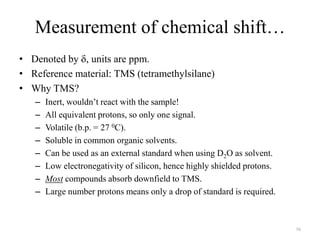 Measurement of chemical shift…
• Denoted by , units are ppm.
• Reference material: TMS (tetramethylsilane)
• Why TMS?
   –   Inert, wouldn‟t react with the sample!
   –   All equivalent protons, so only one signal.
   –   Volatile (b.p. = 27 0C).
   –   Soluble in common organic solvents.
   –   Can be used as an external standard when using D2O as solvent.
   –   Low electronegativity of silicon, hence highly shielded protons.
   –   Most compounds absorb downfield to TMS.
   –   Large number protons means only a drop of standard is required.



                                                                          16
 