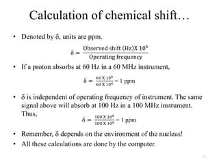 Calculation of chemical shift…
• Denoted by      units are ppm.



• If a proton absorbs at 60 Hz in a 60 MHz instrument,
                                    = 1 ppm

•     is independent of operating frequency of instrument. The same
    signal above will absorb at 100 Hz in a 100 MHz instrument.
    Thus,
                                    = 1 ppm

• Remember, depends on the environment of the nucleus!
• All these calculations are done by the computer.
                                                                      17
 