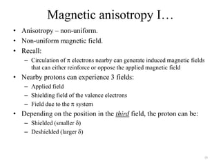 Magnetic anisotropy I…
• Anisotropy – non-uniform.
• Non-uniform magnetic field.
• Recall:
   – Circulation of electrons nearby can generate induced magnetic fields
     that can either reinforce or oppose the applied magnetic field
• Nearby protons can experience 3 fields:
   – Applied field
   – Shielding field of the valence electrons
   – Field due to the system
• Depending on the position in the third field, the proton can be:
   – Shielded (smaller )
   – Deshielded (larger )



                                                                        18
 