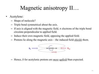 Magnetic anisotropy II…
• Acetylene:
   – Shape of molecule?
   – Triple bond symmetrical about the axis.
   – If axis is aligned with the magnetic field, electrons of the triple bond
     circulate perpendicular to applied field.
   – Induce their own magnetic field, opposing the applied field.
   – Protons lie along the magnetic axis – the induced field shields them.




   – Hence, for acetylenic protons are more upfield than expected.


                                                                                19
 