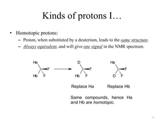Kinds of protons I…
• Homotopic protons:
   – Proton, when substituted by a deuterium, leads to the same structure.
   – Always equivalent, and will give one signal in the NMR spectrum.


           Ha                      D                 Ha
                    F                      F                  F
           Hb   F                Hb    F              D   F

                               Replace Ha          Replace Hb

                               Same compounds, hence Ha
                               and Hb are homotopic.


                                                                             23
 