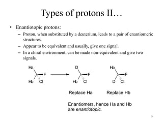 Types of protons II…
• Enantiotopic protons:
   – Proton, when substituted by a deuterium, leads to a pair of enantiomeric
     structures.
   – Appear to be equivalent and usually, give one signal.
   – In a chiral environment, can be made non-equivalent and give two
     signals.

        Ha                        D                  Ha
                   F                       F                    F
        Hb    Cl                Hb    Cl              D    Cl

                              Replace Ha           Replace Hb

                              Enantiomers, hence Ha and Hb
                              are enantiotopic.
                                                                           24
 