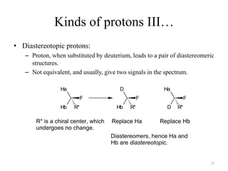 Kinds of protons III…
• Diastereotopic protons:
   – Proton, when substituted by deuterium, leads to a pair of diastereomeric
     structures.
   – Not equivalent, and usually, give two signals in the spectrum.

                 Ha                      D               Ha
                           F                      F                F
                 Hb   R*                Hb   R*           D   R*

       R* is a chiral center, which   Replace Ha       Replace Hb
       undergoes no change.
                                      Diastereomers, hence Ha and
                                      Hb are diastereotopic.


                                                                           25
 