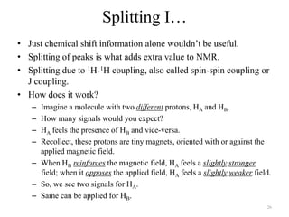 Splitting I…
• Just chemical shift information alone wouldn‟t be useful.
• Splitting of peaks is what adds extra value to NMR.
• Splitting due to 1H-1H coupling, also called spin-spin coupling or
  J coupling.
• How does it work?
   – Imagine a molecule with two different protons, HA and HB.
   – How many signals would you expect?
   – HA feels the presence of HB and vice-versa.
   – Recollect, these protons are tiny magnets, oriented with or against the
     applied magnetic field.
   – When HB reinforces the magnetic field, HA feels a slightly stronger
     field; when it opposes the applied field, HA feels a slightly weaker field.
   – So, we see two signals for HA.
   – Same can be applied for HB.
                                                                              26
 
