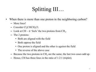 Splitting III…
• When there is more than one proton in the neighboring carbon?
   – More lines!
   – Consider Cl2CHCH2Cl.
   – Look at CH – it „feels‟ the two protons from CH2.
   – The 2 protons:
      • Both are aligned with the field
      • Both oppose the field
      • One proton is aligned and the other is against the field
      • The reverse of the above case
   – Because the two protons in CH2 are the same, the last two cases add up.
   – Hence, CH has three lines in the ratio of 1:2:1 (triplet).


                                                                          28
 