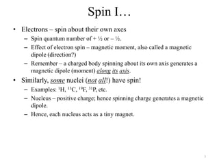 Spin I…
• Electrons – spin about their own axes
   – Spin quantum number of + ½ or – ½.
   – Effect of electron spin – magnetic moment, also called a magnetic
     dipole (direction?)
   – Remember – a charged body spinning about its own axis generates a
     magnetic dipole (moment) along its axis.
• Similarly, some nuclei (not all!) have spin!
   – Examples: 1H, 13C, 19F, 31P, etc.
   – Nucleus – positive charge; hence spinning charge generates a magnetic
     dipole.
   – Hence, each nucleus acts as a tiny magnet.




                                                                             3
 