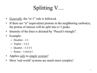 Splitting V…
• Generally, the “n+1” rule is followed.
• If there are “n” (equivalent) protons in the neighboring carbon(s),
  the proton of interest will be split into n+1 peaks.
• Intensity of the lines is dictated by “Pascal‟s triangle”.
• Example:
   –   Doublet – 1:1
   –   Triplet – 1:2:1
   –   Quartet – 1:3:3:1
   –   Pentet – 1:4:6:4:1
• Applies only to simple systems!
• Most „real world‟ systems are much more complex!

                                                                    30
 