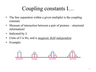 Coupling constants I…
• The line separation within a given multiplet is the coupling
  constant.
• Measure of interaction between a pair of protons – structural
  information!
• Indicated by J.
• Units of J is Hz, and is magnetic field independent.
• Example:




                                                                  34
 