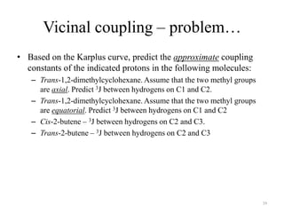 Vicinal coupling – problem…
• Based on the Karplus curve, predict the approximate coupling
  constants of the indicated protons in the following molecules:
   – Trans-1,2-dimethylcyclohexane. Assume that the two methyl groups
     are axial. Predict 3J between hydrogens on C1 and C2.
   – Trans-1,2-dimethylcyclohexane. Assume that the two methyl groups
     are equatorial. Predict 3J between hydrogens on C1 and C2
   – Cis-2-butene – 3J between hydrogens on C2 and C3.
   – Trans-2-butene – 3J between hydrogens on C2 and C3




                                                                        39
 
