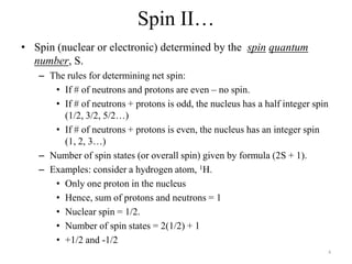 Spin II…
• Spin (nuclear or electronic) determined by the spin quantum
  number, S.
   – The rules for determining net spin:
      • If # of neutrons and protons are even – no spin.
      • If # of neutrons + protons is odd, the nucleus has a half integer spin
        (1/2, 3/2, 5/2…)
      • If # of neutrons + protons is even, the nucleus has an integer spin
        (1, 2, 3…)
   – Number of spin states (or overall spin) given by formula (2S + 1).
   – Examples: consider a hydrogen atom, 1H.
      • Only one proton in the nucleus
      • Hence, sum of protons and neutrons = 1
      • Nuclear spin = 1/2.
      • Number of spin states = 2(1/2) + 1
      • +1/2 and -1/2
                                                                             4
 