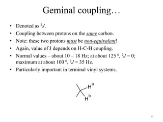 Geminal coupling…
• Denoted as 2J.
• Coupling between protons on the same carbon.
• Note: these two protons must be non-equivalent!
• Again, value of J depends on H-C-H coupling.
• Normal values – about 10 – 18 Hz; at about 125 0, 2J = 0;
  maximum at about 100 0, 2J = 35 Hz.
• Particularly important in terminal vinyl systems.

                                           a
                                    H
                                       b
                                   H


                                                              40
 