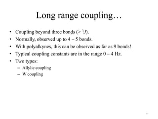 Long range coupling…
•   Coupling beyond three bonds (> 3J).
•   Normally, observed up to 4 – 5 bonds.
•   With polyalkynes, this can be observed as far as 9 bonds!
•   Typical coupling constants are in the range 0 – 4 Hz.
•   Two types:
    – Allylic coupling
    – W coupling




                                                                41
 