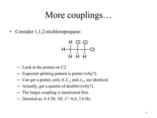 More couplings…
• Consider 1,1,2-trichloropropane:

                                    H Cl Cl
                               H                 Cl
                                   H H H

   –   Look at the proton on C2.
   –   Expected splitting pattern is pentet (why?).
   –   Can get a pentet, only if J1-2 and J2-3 are identical.
   –   Actually, get a quartet of doublet (why?).
   –   The larger coupling is mentioned first.
   –   Denoted as: 4.30, 1H, J = 6.6, 3.8 Hz.


                                                                44
 