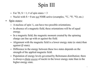 Spin III
   – For 2H, S = 1; # of spin states = 3
   – Nuclei with S = 0 are not NMR active (examples, 12C, 18F, 18O, etc.)
• Spin states:
   – A nucleus of spin ½, can have two possible orientations.
   – In absence of a magnetic field, these orientations will be of equal
     energy.
   – In a magnetic field, the magnetic moment created by the spinning
     charge can line up with or against the field.
   – Alignment with the magnetic field is a lower energy state ( state) than
     against ( state).
   – Difference in the energy between these two states depends on the
     strength of the applied magnetic field.
   – Population of energy levels governed by Boltzmann distribution: there
     is always a finite excess of nuclei in the lower energy state than in the
     higher energy state.
                                                                             5
 