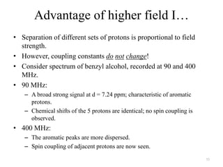 Advantage of higher field I…
• Separation of different sets of protons is proportional to field
  strength.
• However, coupling constants do not change!
• Consider spectrum of benzyl alcohol, recorded at 90 and 400
  MHz.
• 90 MHz:
    – A broad strong signal at d = 7.24 ppm; characteristic of aromatic
      protons.
    – Chemical shifts of the 5 protons are identical; no spin coupling is
      observed.
• 400 MHz:
    – The aromatic peaks are more dispersed.
    – Spin coupling of adjacent protons are now seen.
                                                                            53
 